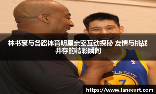 林书豪与各路体育明星亲密互动探秘 友情与挑战并存的精彩瞬间
